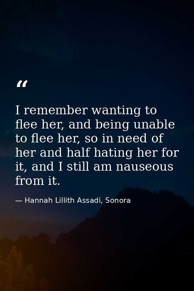 I remember wanting to flee her, and being unable to flee her, so in need of her and half hating her for it, and I still  — Hannah Lillith Assadi, Sonora