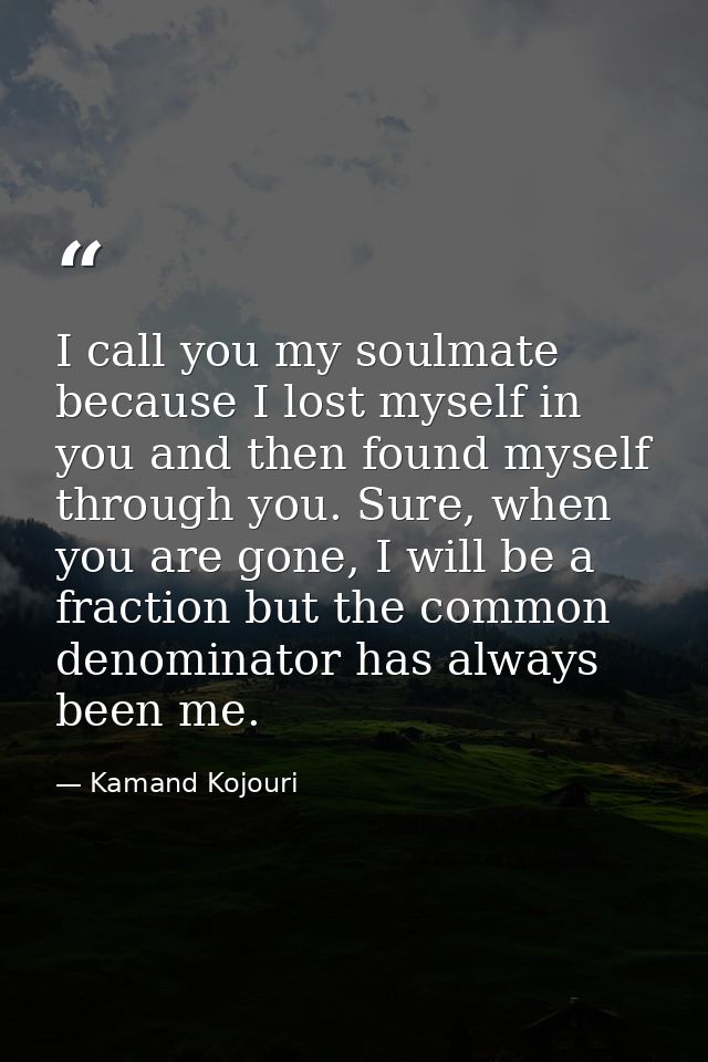 I call you my soulmate because I lost myself in you and then found myself through you. Sure, when you are gone, I will b — Kamand Kojouri
