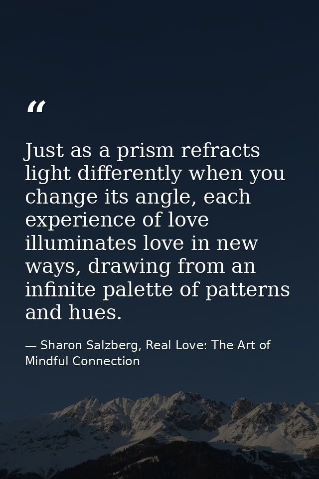 Just as a prism refracts light differently when you change its angle, each experience of love illuminates love in new wa — Sharon Salzberg, Real Love: The Art of Mindful Connection