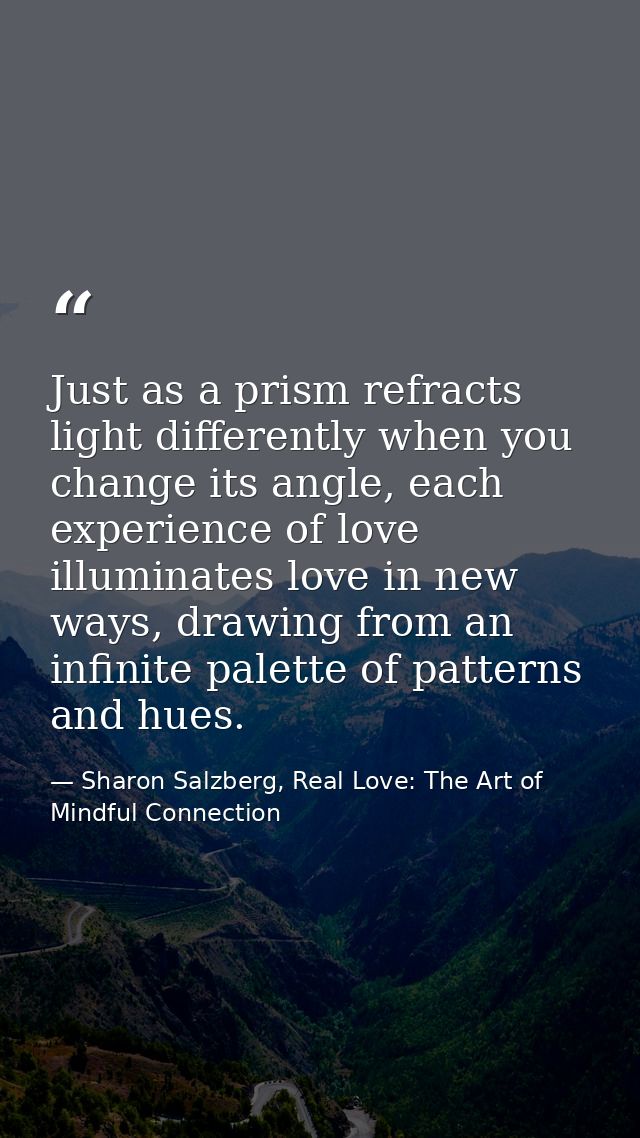 Just as a prism refracts light differently when you change its angle, each experience of love illuminates love in new wa — Sharon Salzberg, Real Love: The Art of Mindful Connection