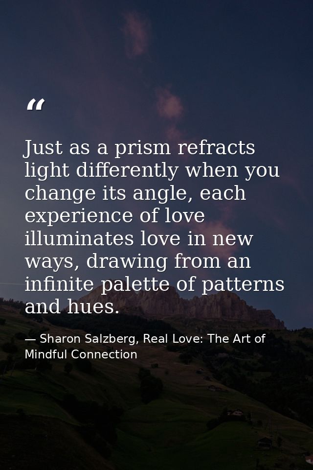 Just as a prism refracts light differently when you change its angle, each experience of love illuminates love in new wa — Sharon Salzberg, Real Love: The Art of Mindful Connection