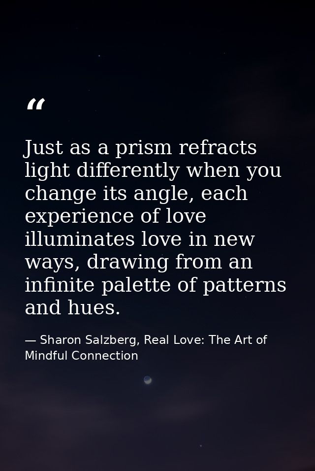 Just as a prism refracts light differently when you change its angle, each experience of love illuminates love in new wa — Sharon Salzberg, Real Love: The Art of Mindful Connection