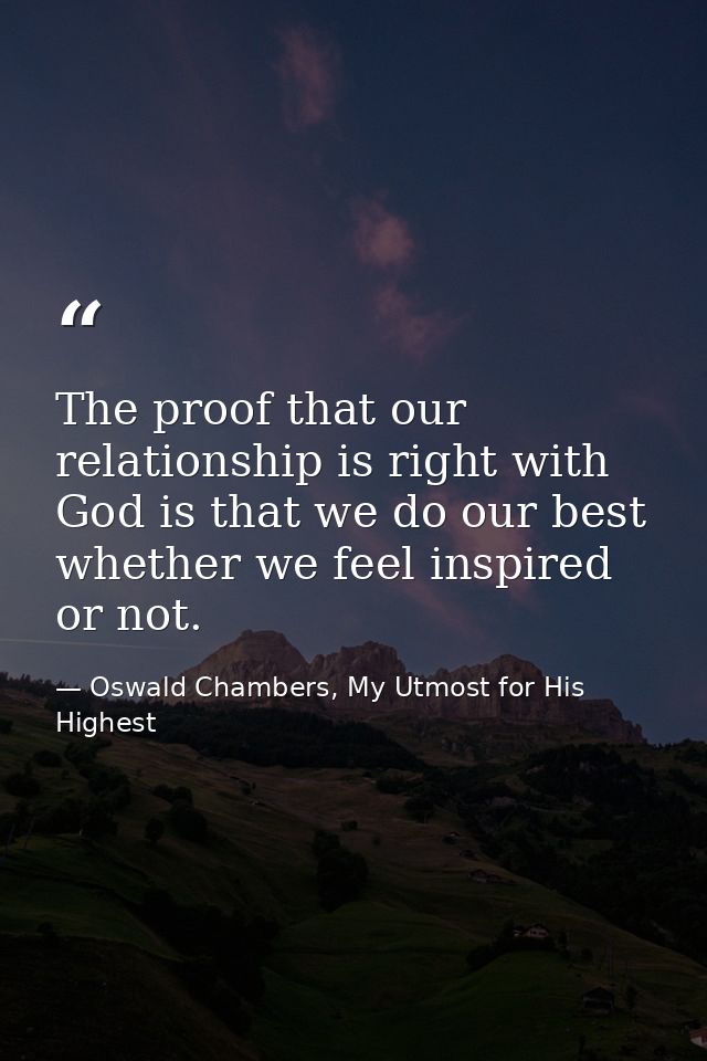 The proof that our relationship is right with God is that we do our best whether we feel inspired or not. — Oswald Chambers, My Utmost for His Highest