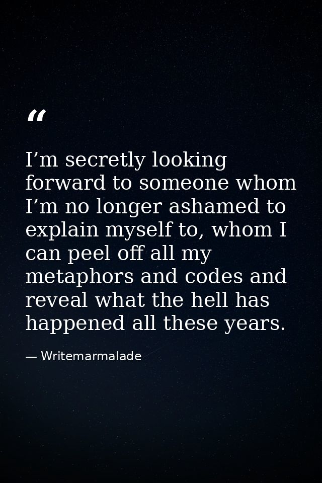 I’m secretly looking forward to someone whom I’m no longer ashamed to explain myself to, whom I can peel off all my meta — Writemarmalade