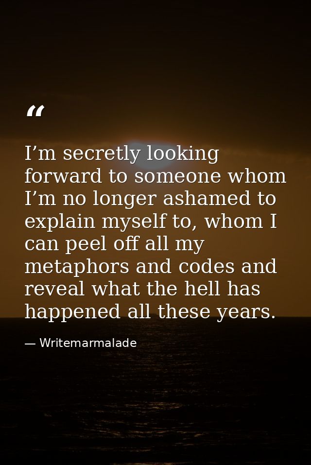 I’m secretly looking forward to someone whom I’m no longer ashamed to explain myself to, whom I can peel off all my meta — Writemarmalade