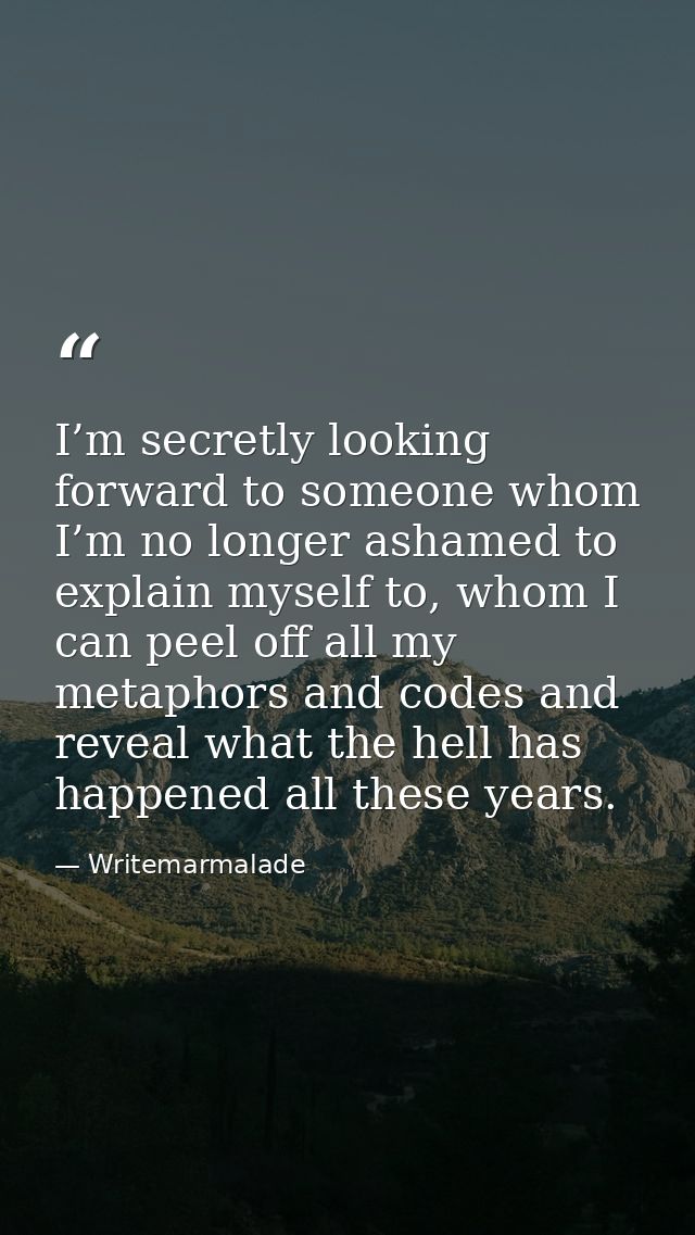 I’m secretly looking forward to someone whom I’m no longer ashamed to explain myself to, whom I can peel off all my meta — Writemarmalade