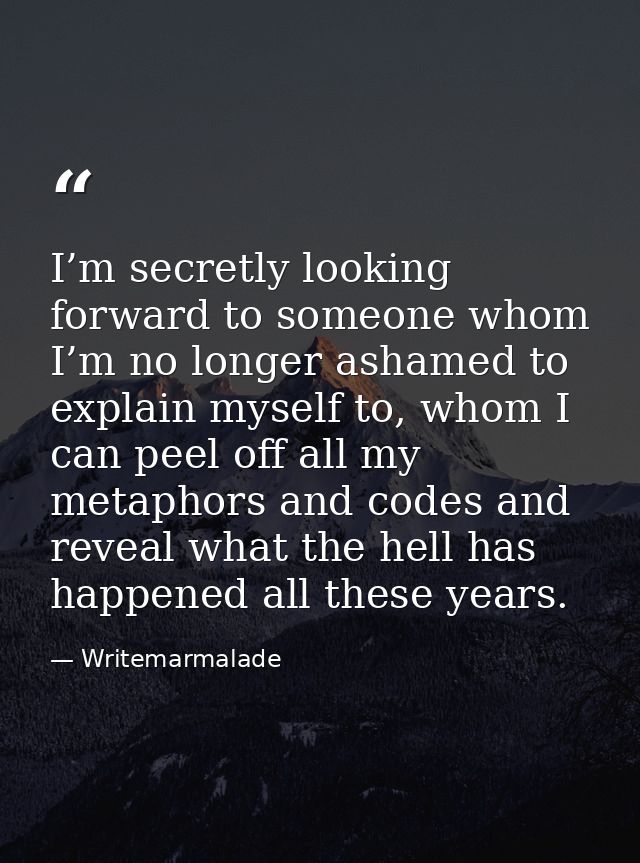 I’m secretly looking forward to someone whom I’m no longer ashamed to explain myself to, whom I can peel off all my meta — Writemarmalade