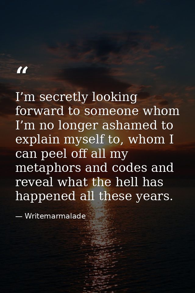I’m secretly looking forward to someone whom I’m no longer ashamed to explain myself to, whom I can peel off all my meta — Writemarmalade