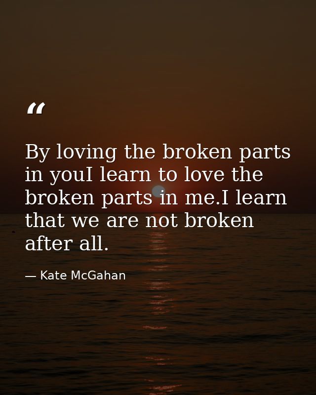 By loving the broken parts in youI learn to love the broken parts in me.I learn that we are not broken after all. — Kate McGahan