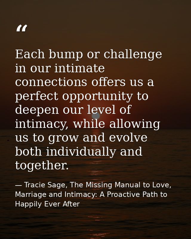 Each bump or challenge in our intimate connections offers us a perfect opportunity to deepen our level of intimacy, whil — Tracie Sage, The Missing Manual to Love, Marriage and Intimacy: A Proactive Path to Happily Ever After