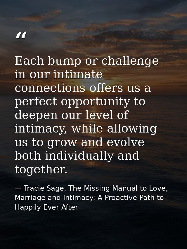 Each bump or challenge in our intimate connections offers us a perfect opportunity to deepen our level of intimacy, whil — Tracie Sage, The Missing Manual to Love, Marriage and Intimacy: A Proactive Path to Happily Ever After