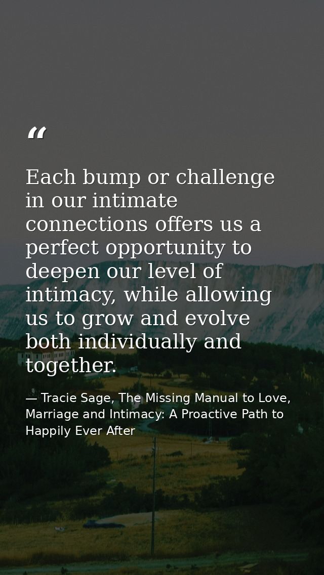 Each bump or challenge in our intimate connections offers us a perfect opportunity to deepen our level of intimacy, whil — Tracie Sage, The Missing Manual to Love, Marriage and Intimacy: A Proactive Path to Happily Ever After