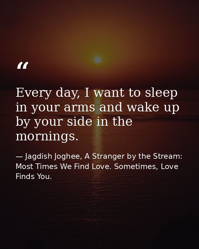 Every day, I want to sleep in your arms and wake up by your side in the mornings. — Jagdish Joghee, A Stranger by the Stream: Most Times We Find Love. Sometimes, Love Finds You.