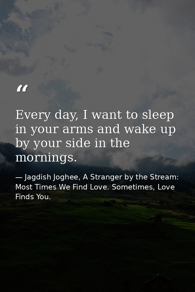 Every day, I want to sleep in your arms and wake up by your side in the mornings. — Jagdish Joghee, A Stranger by the Stream: Most Times We Find Love. Sometimes, Love Finds You.