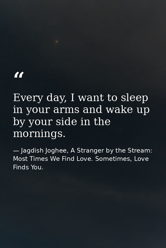 Every day, I want to sleep in your arms and wake up by your side in the mornings. — Jagdish Joghee, A Stranger by the Stream: Most Times We Find Love. Sometimes, Love Finds You.