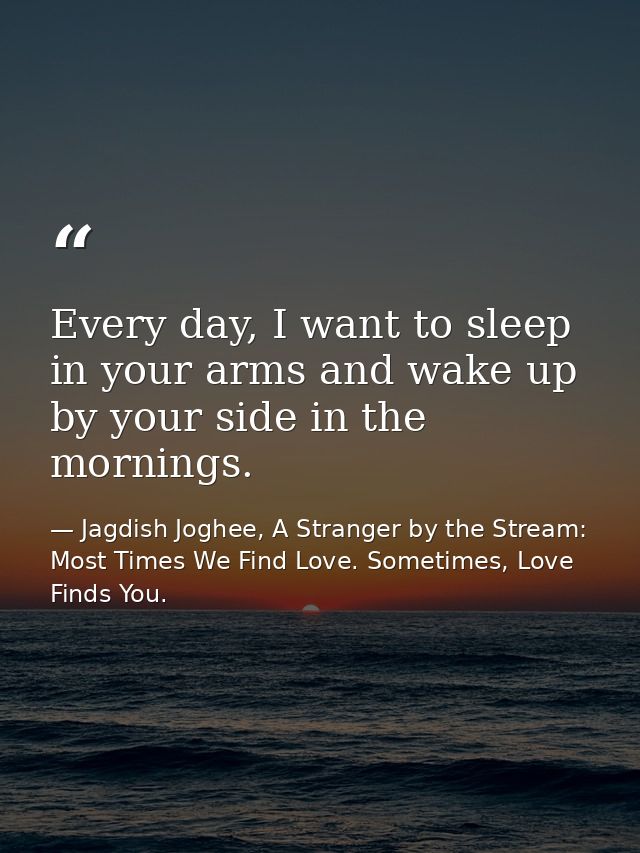 Every day, I want to sleep in your arms and wake up by your side in the mornings. — Jagdish Joghee, A Stranger by the Stream: Most Times We Find Love. Sometimes, Love Finds You.