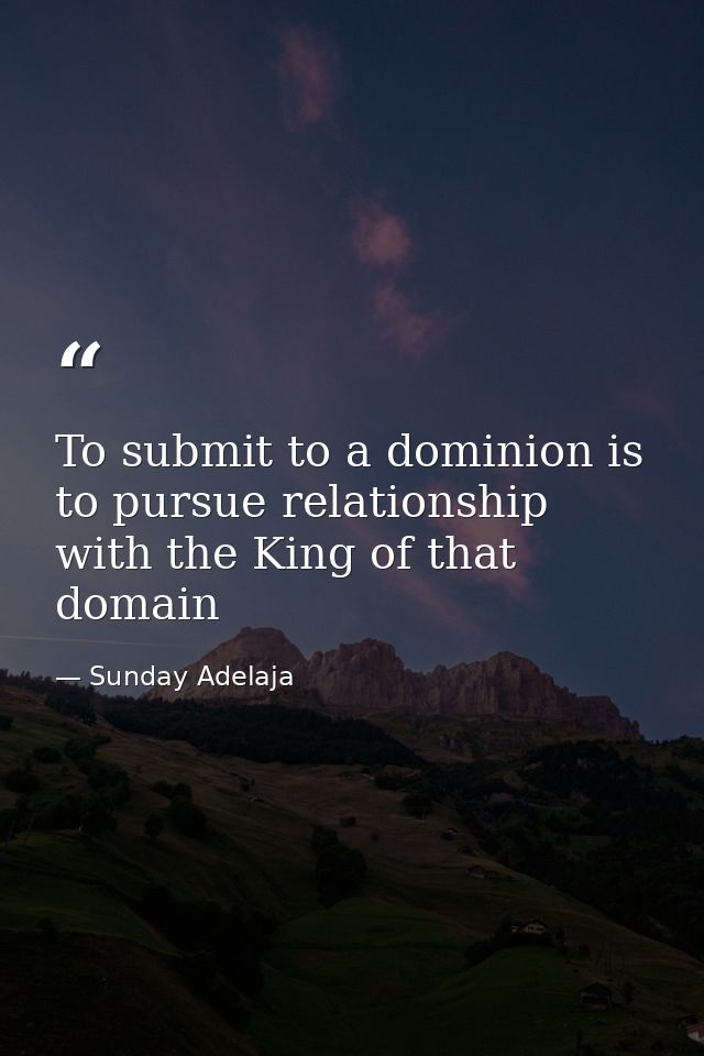 To submit to a dominion is to pursue relationship with the King of that domain — Sunday Adelaja