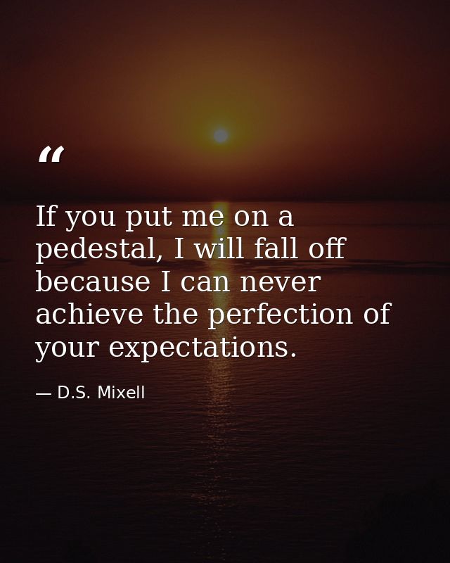 If you put me on a pedestal, I will fall off because I can never achieve the perfection of your expectations. — D.S. Mixell