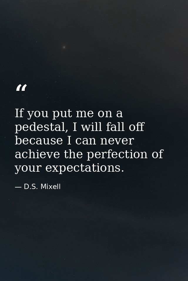 If you put me on a pedestal, I will fall off because I can never achieve the perfection of your expectations. — D.S. Mixell