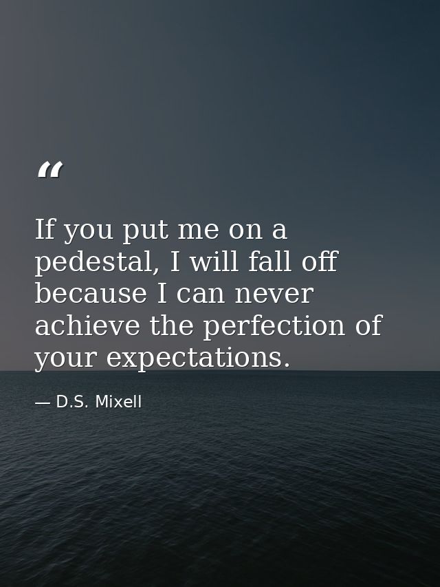 If you put me on a pedestal, I will fall off because I can never achieve the perfection of your expectations. — D.S. Mixell