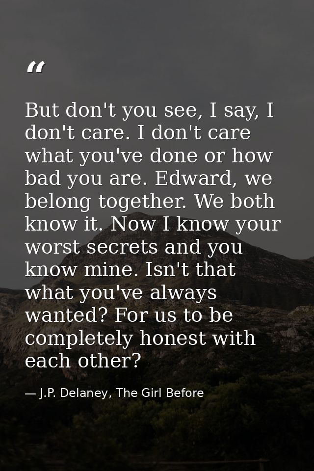 But don't you see, I say, I don't care. I don't care what you've done or how bad you are. Edward, we belong together. We — J.P. Delaney, The Girl Before