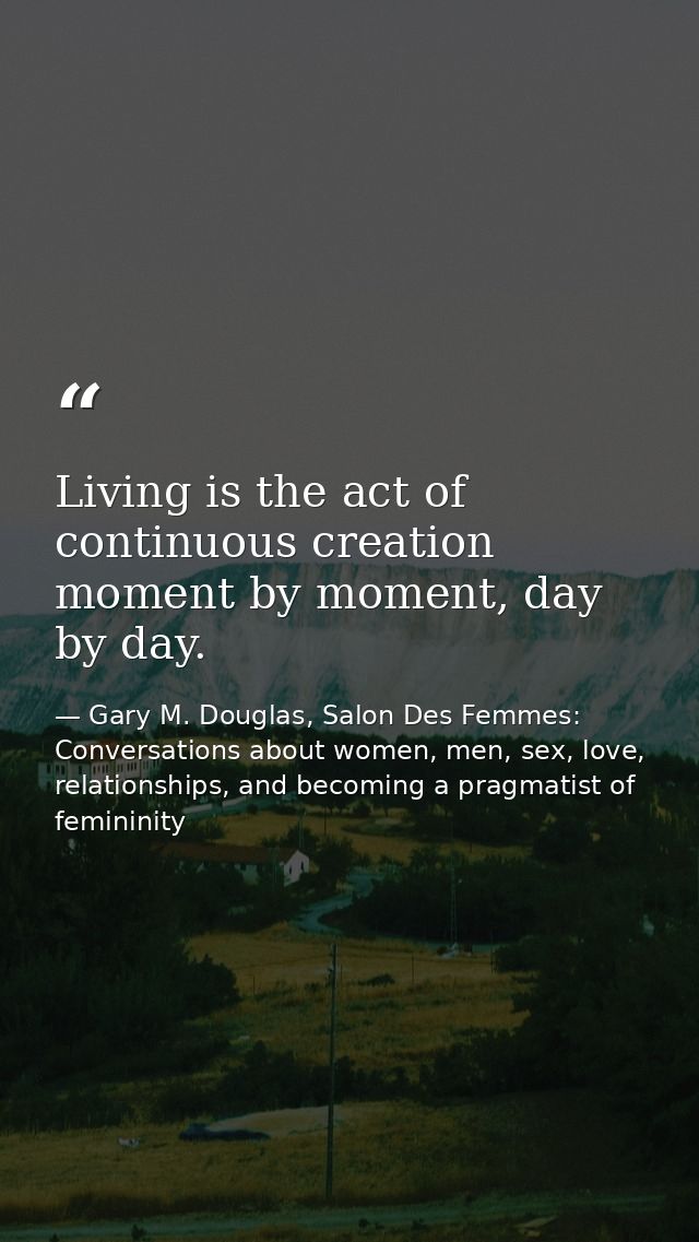 Living is the act of continuous creation moment by moment, day by day. — Gary M. Douglas, Salon Des Femmes: Conversations about women, men, sex, love, relationships, and becoming a pragmatist of femininity