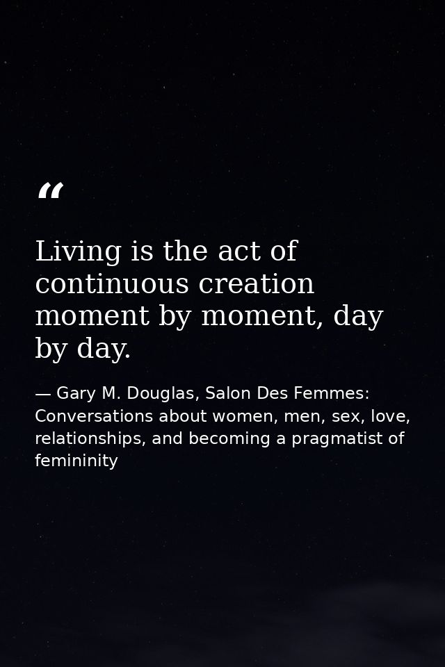 Living is the act of continuous creation moment by moment, day by day. — Gary M. Douglas, Salon Des Femmes: Conversations about women, men, sex, love, relationships, and becoming a pragmatist of femininity