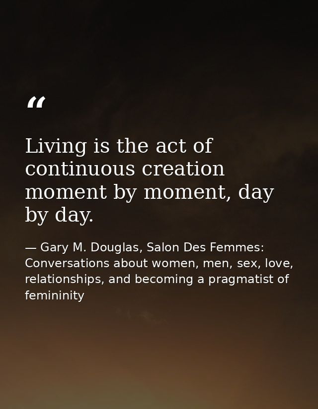 Living is the act of continuous creation moment by moment, day by day. — Gary M. Douglas, Salon Des Femmes: Conversations about women, men, sex, love, relationships, and becoming a pragmatist of femininity