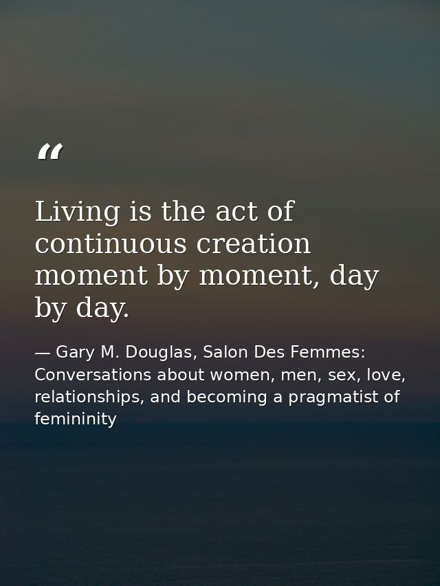 Living is the act of continuous creation moment by moment, day by day. — Gary M. Douglas, Salon Des Femmes: Conversations about women, men, sex, love, relationships, and becoming a pragmatist of femininity