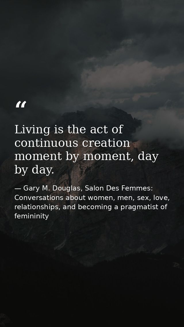 Living is the act of continuous creation moment by moment, day by day. — Gary M. Douglas, Salon Des Femmes: Conversations about women, men, sex, love, relationships, and becoming a pragmatist of femininity