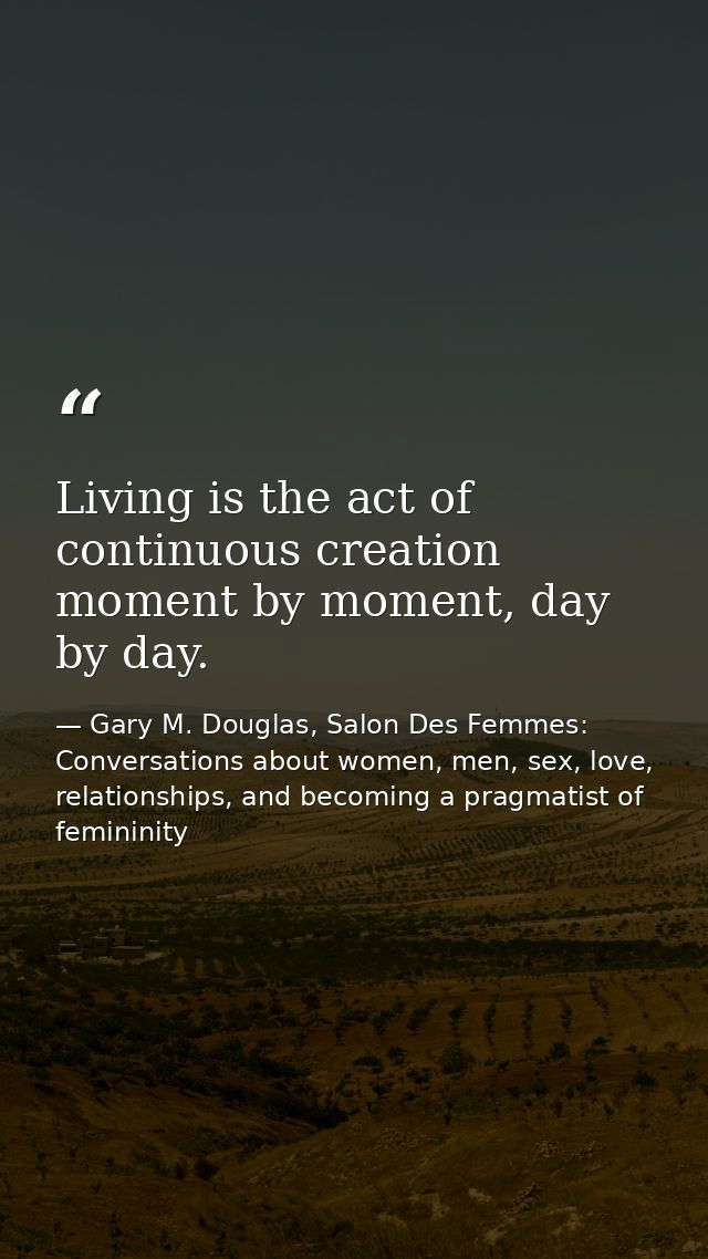 Living is the act of continuous creation moment by moment, day by day. — Gary M. Douglas, Salon Des Femmes: Conversations about women, men, sex, love, relationships, and becoming a pragmatist of femininity