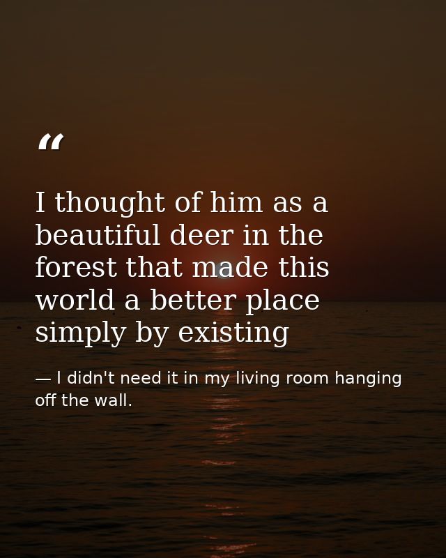 I thought of him as a beautiful deer in the forest that made this world a better place simply by existing — I didn't need it in my living room hanging off the wall.
