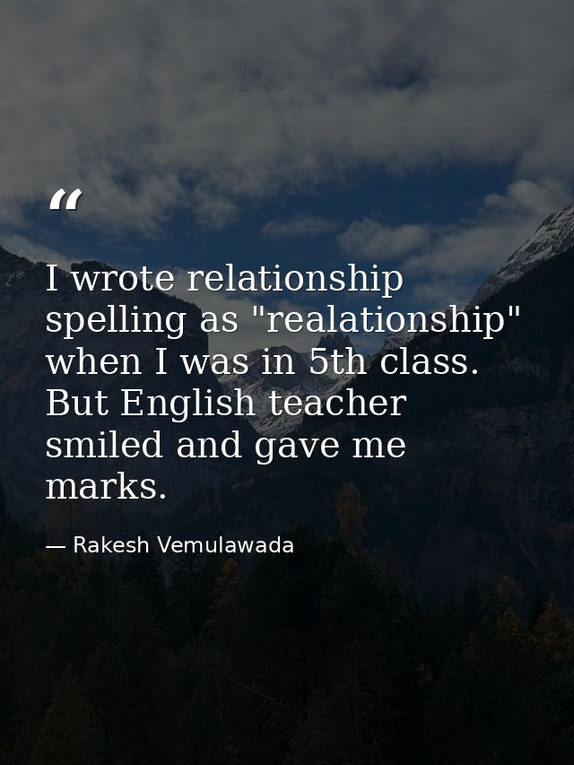 I wrote relationship spelling as "realationship" when I was in 5th class. But English teacher smiled and gave me marks. — Rakesh Vemulawada