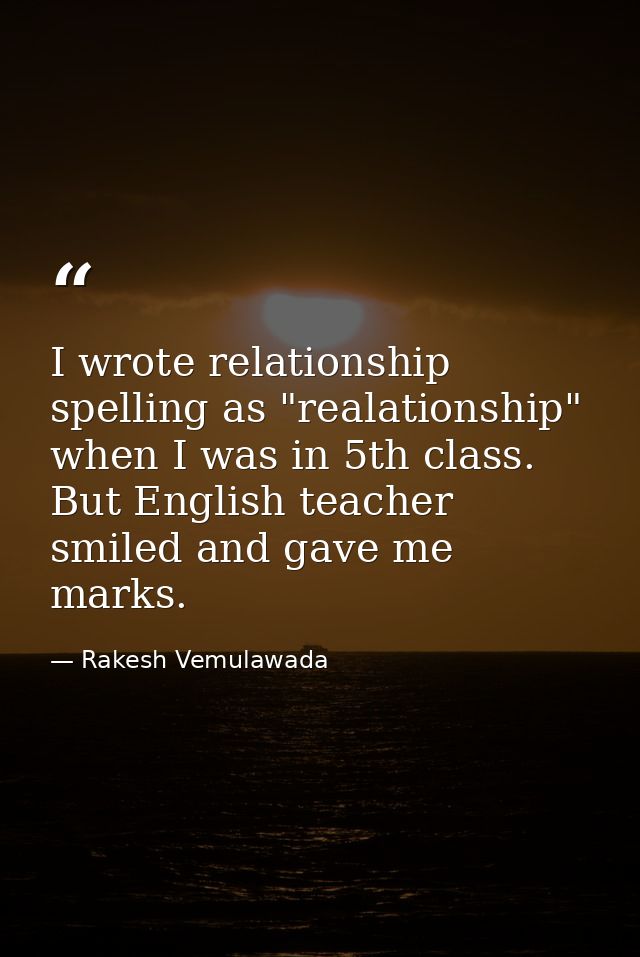 I wrote relationship spelling as "realationship" when I was in 5th class. But English teacher smiled and gave me marks. — Rakesh Vemulawada