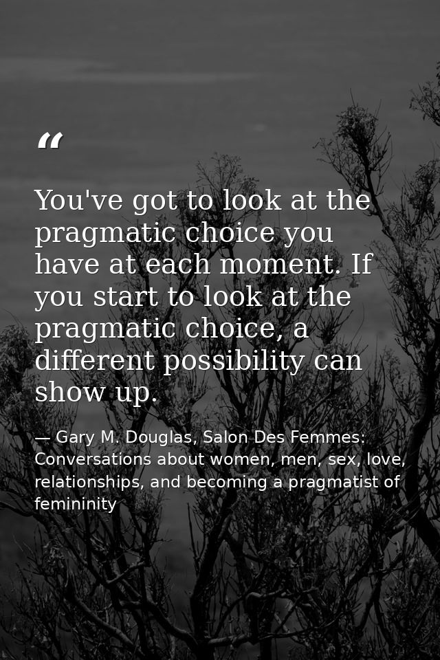 You've got to look at the pragmatic choice you have at each moment. If you start to look at the pragmatic choice, a diff — Gary M. Douglas, Salon Des Femmes: Conversations about women, men, sex, love, relationships, and becoming a pragmatist of femininity