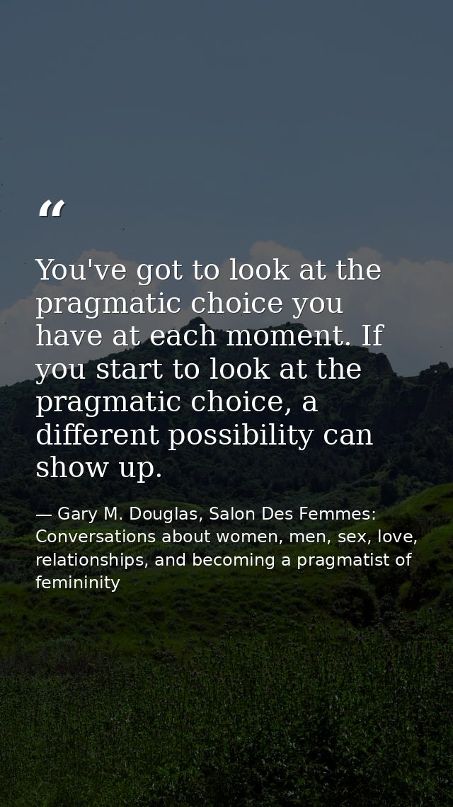 You've got to look at the pragmatic choice you have at each moment. If you start to look at the pragmatic choice, a diff — Gary M. Douglas, Salon Des Femmes: Conversations about women, men, sex, love, relationships, and becoming a pragmatist of femininity