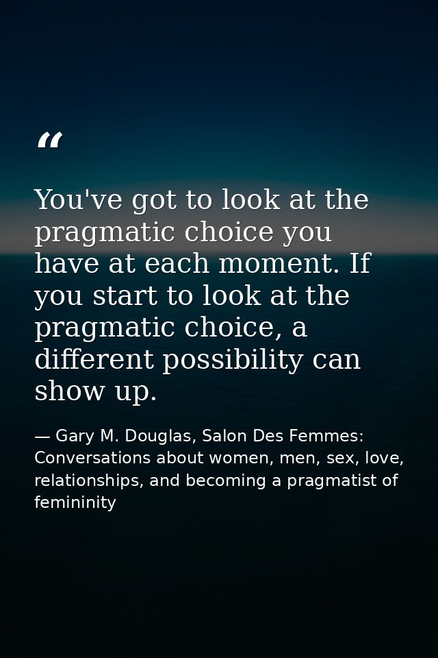 You've got to look at the pragmatic choice you have at each moment. If you start to look at the pragmatic choice, a diff — Gary M. Douglas, Salon Des Femmes: Conversations about women, men, sex, love, relationships, and becoming a pragmatist of femininity