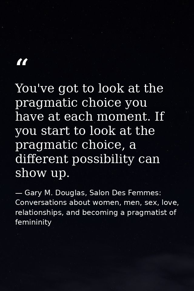 You've got to look at the pragmatic choice you have at each moment. If you start to look at the pragmatic choice, a diff — Gary M. Douglas, Salon Des Femmes: Conversations about women, men, sex, love, relationships, and becoming a pragmatist of femininity