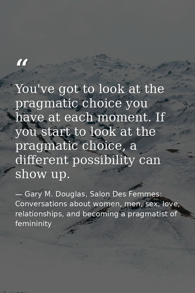 You've got to look at the pragmatic choice you have at each moment. If you start to look at the pragmatic choice, a diff — Gary M. Douglas, Salon Des Femmes: Conversations about women, men, sex, love, relationships, and becoming a pragmatist of femininity