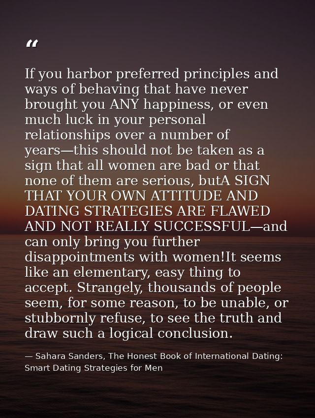 If you harbor preferred principles and ways of behaving that have never brought you ANY happiness, or even much luck in  — Sahara Sanders, The Honest Book of International Dating: Smart Dating Strategies for Men