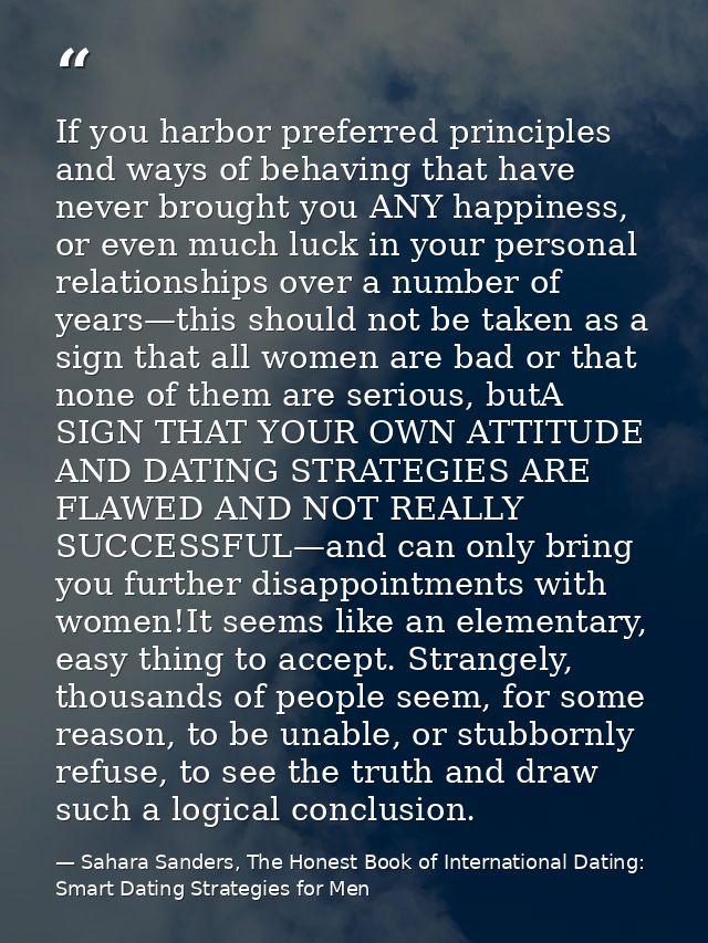 If you harbor preferred principles and ways of behaving that have never brought you ANY happiness, or even much luck in  — Sahara Sanders, The Honest Book of International Dating: Smart Dating Strategies for Men