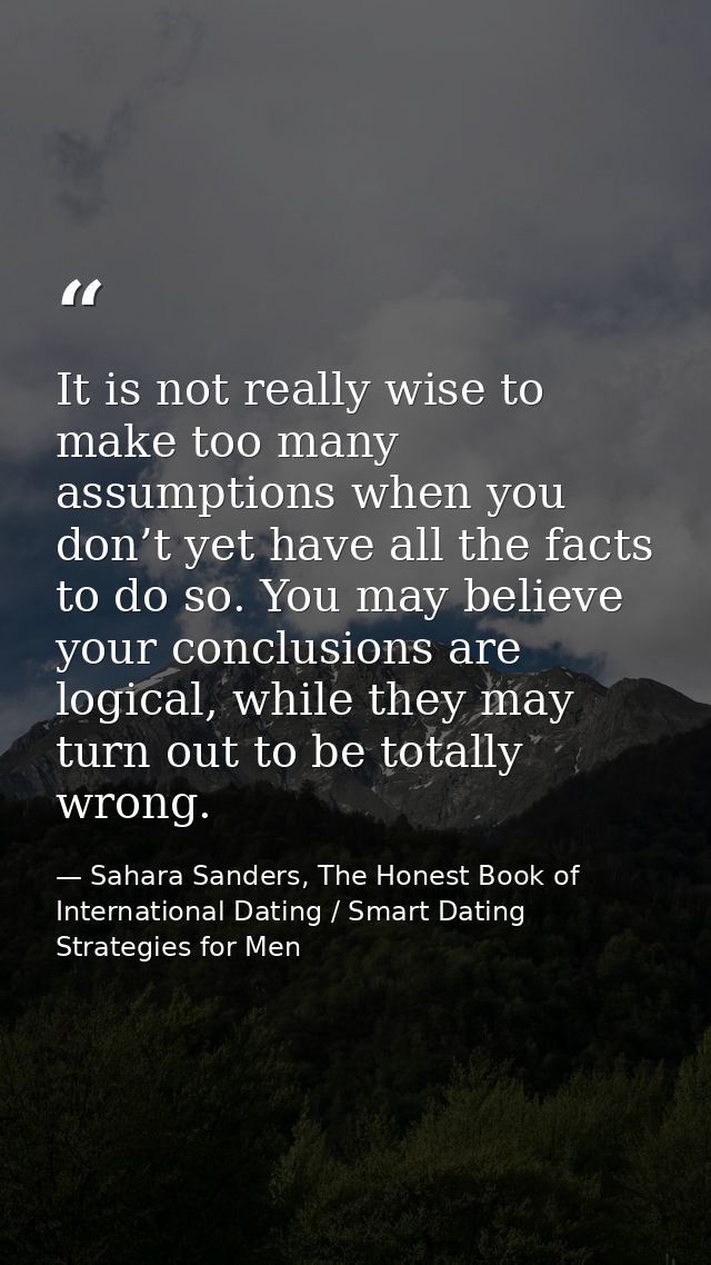 It is not really wise to make too many assumptions when you don’t yet have all the facts to do so. You may believe your  — Sahara Sanders, The Honest Book of International Dating / Smart Dating Strategies for Men