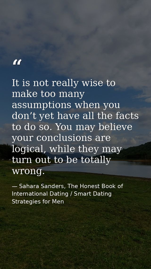 It is not really wise to make too many assumptions when you don’t yet have all the facts to do so. You may believe your  — Sahara Sanders, The Honest Book of International Dating / Smart Dating Strategies for Men