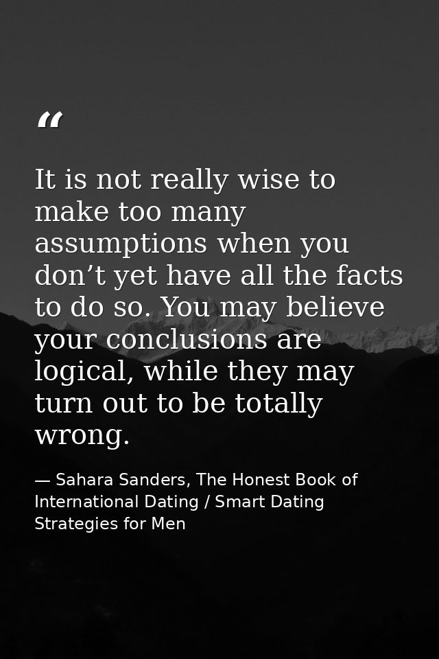 It is not really wise to make too many assumptions when you don’t yet have all the facts to do so. You may believe your  — Sahara Sanders, The Honest Book of International Dating / Smart Dating Strategies for Men