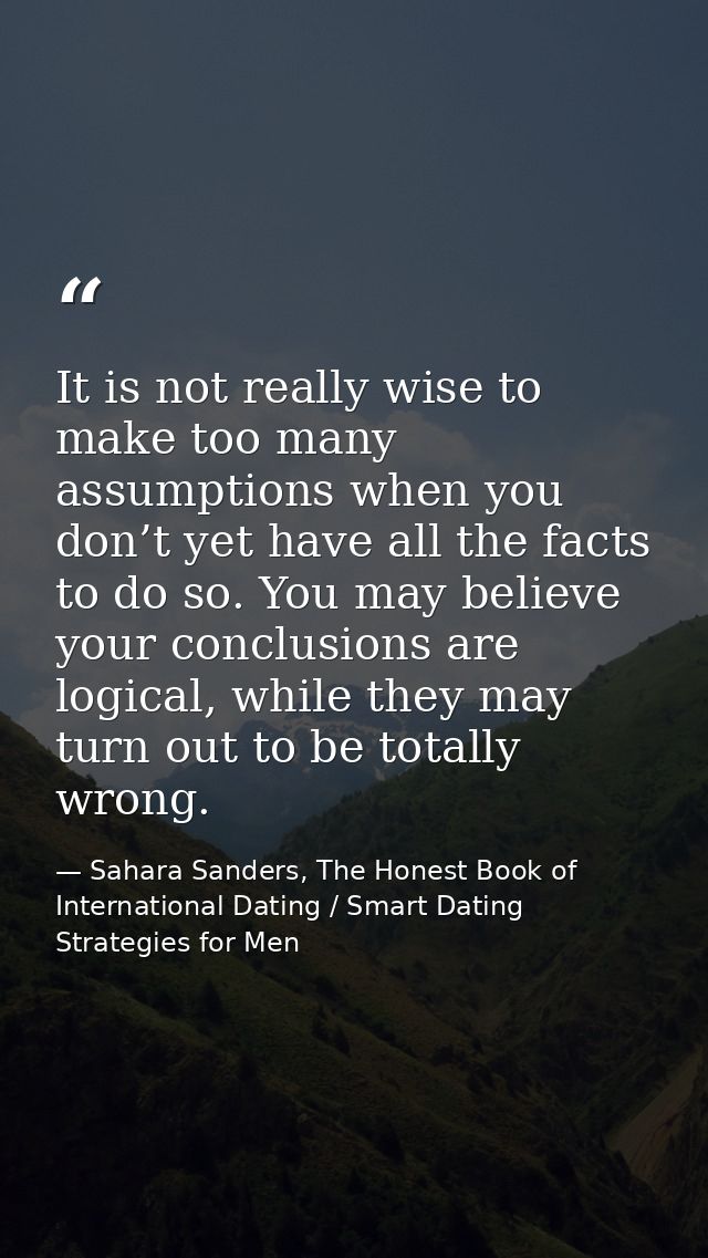 It is not really wise to make too many assumptions when you don’t yet have all the facts to do so. You may believe your  — Sahara Sanders, The Honest Book of International Dating / Smart Dating Strategies for Men