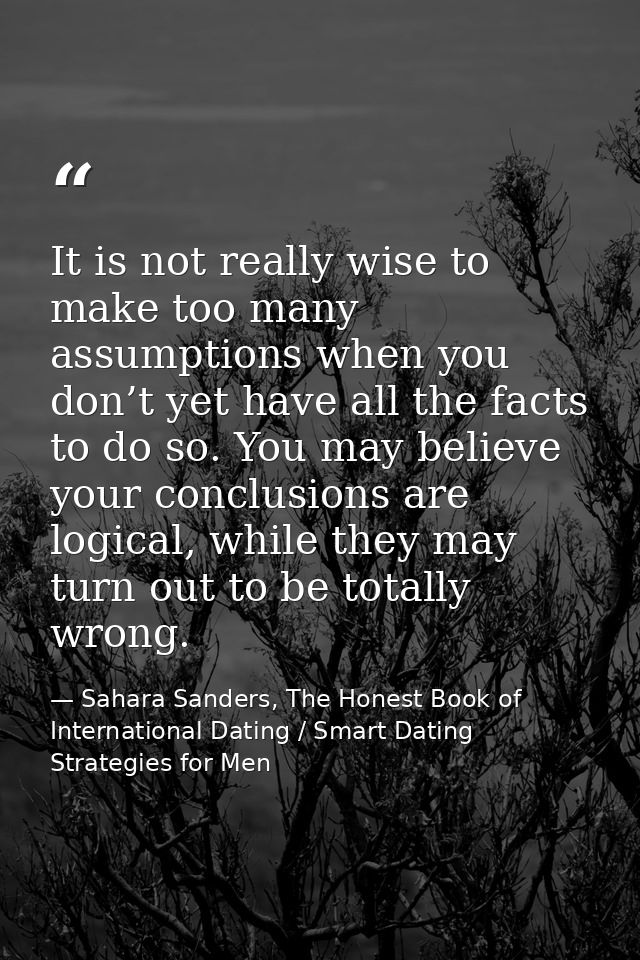 It is not really wise to make too many assumptions when you don’t yet have all the facts to do so. You may believe your  — Sahara Sanders, The Honest Book of International Dating / Smart Dating Strategies for Men