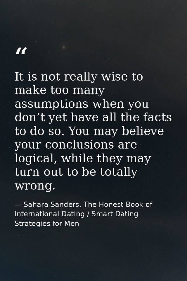 It is not really wise to make too many assumptions when you don’t yet have all the facts to do so. You may believe your  — Sahara Sanders, The Honest Book of International Dating / Smart Dating Strategies for Men