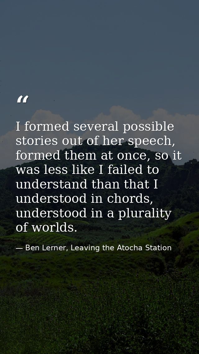I formed several possible stories out of her speech, formed them at once, so it was less like I failed to understand tha — Ben Lerner, Leaving the Atocha Station