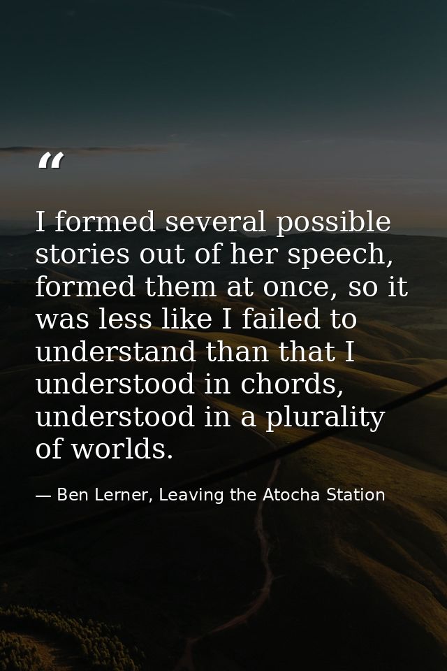I formed several possible stories out of her speech, formed them at once, so it was less like I failed to understand tha — Ben Lerner, Leaving the Atocha Station