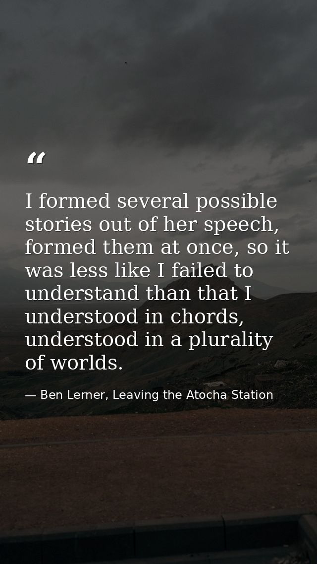 I formed several possible stories out of her speech, formed them at once, so it was less like I failed to understand tha — Ben Lerner, Leaving the Atocha Station